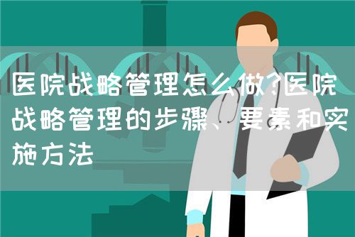 医院战略管理怎么做?医院战略管理的步骤、要素和实施方法(图1)