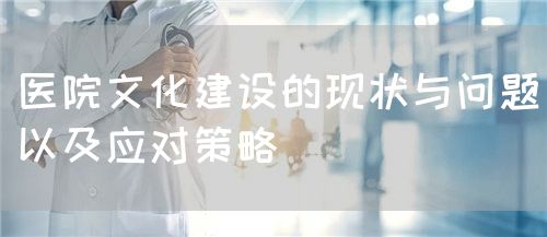 医院文化建设的现状与问题以及应对策略(图1)