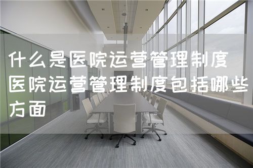 什么是医院运营管理制度（医院运营管理制度包括哪些方面）(图1)