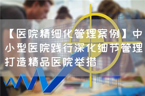 【医院精细化管理案例】中小型医院践行深化细节管理打造精品医院举措(图1)