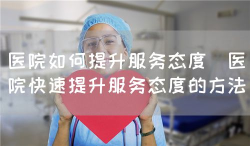 医院如何提升服务态度（医院快速提升服务态度的方法）(图1)