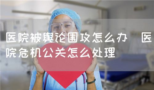 医院被舆论围攻怎么办（医院危机公关怎么处理）(图1)