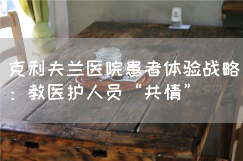 克利夫兰医院患者体验战略：教医护人员“共情”(图1)