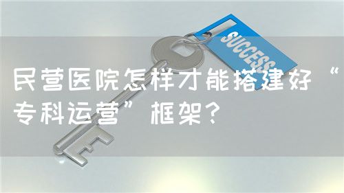 民营医院怎样才能搭建好“专科运营”框架？(图1)