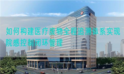 如何构建医疗废物全程追溯体系实现院感控制闭环管理(图1) 如何构建医疗废物全程追溯体系实现院感控制闭环管理(图1)