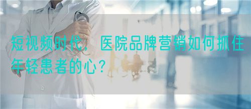 短视频时代，医院品牌营销如何抓住年轻患者的心？(图1)