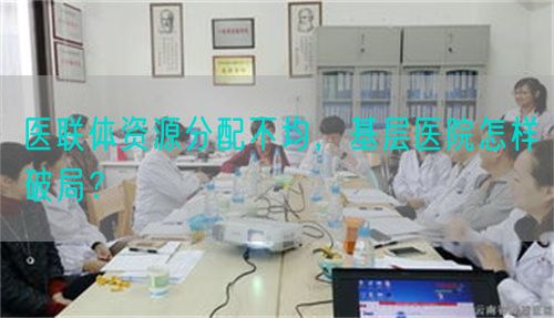 医联体资源分配不均,基层医院怎样破局?(图1) 医联体资源分配不均,基层医院怎样破局?(图1)